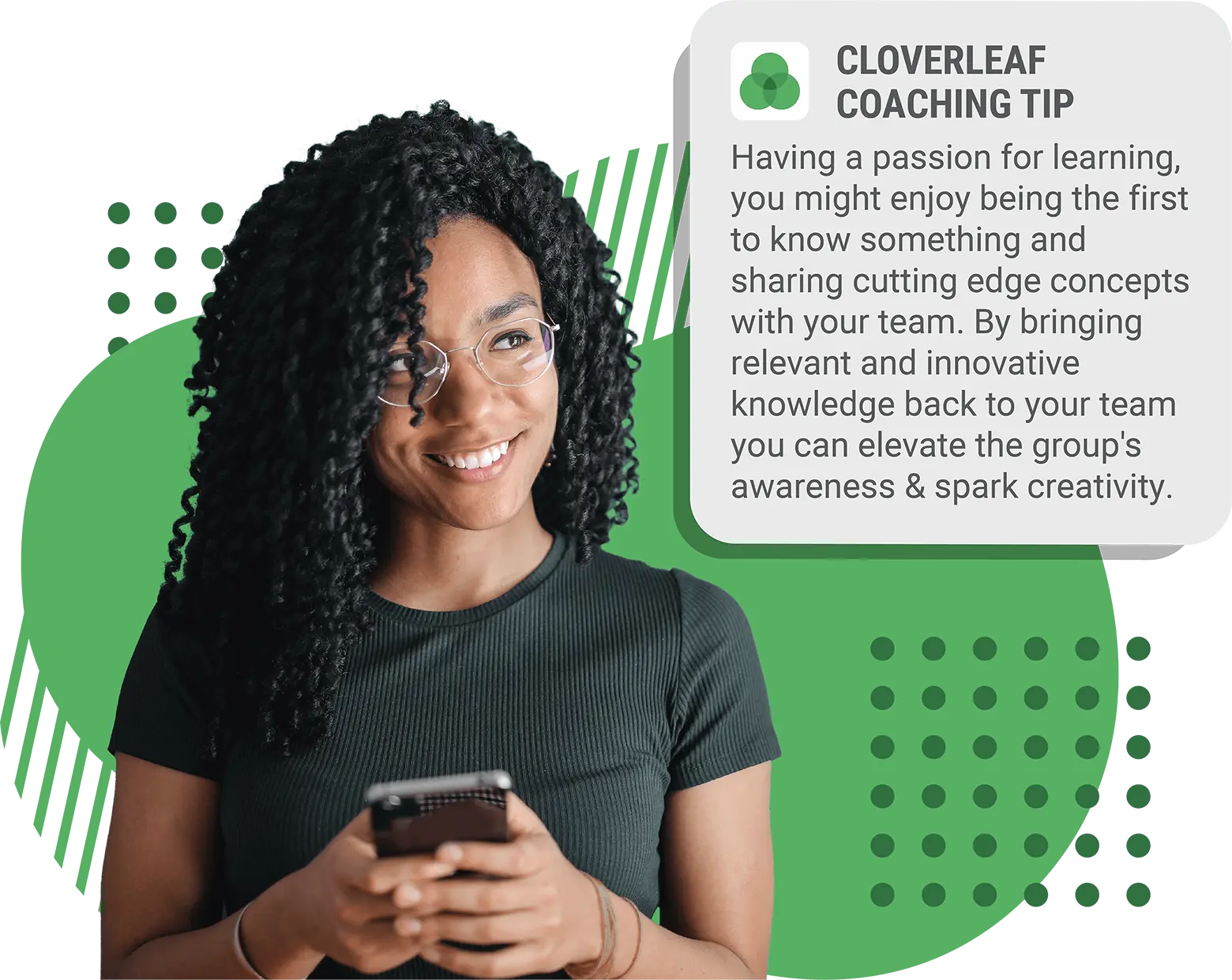 Cloverleaf coaching tip: Having a passion for learning, you might enjoy being the first to know something and sharing cutting edge concepts with your team. By bringing relevant and innovative knowledge back to your team you can elevate the group's awareness & spark creativity.